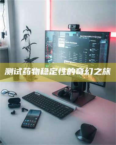 醴陵测试药物稳定性的奇幻之旅 第1张