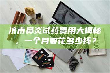 醴陵济南鼻炎试药费用大揭秘，一个月要花多少钱？ 第1张