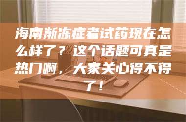 醴陵海南渐冻症者试药现在怎么样了？这个话题可真是热门啊，大家关心得不得了！ 第1张