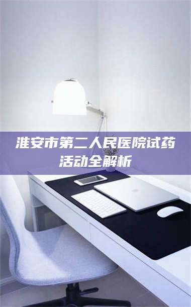 醴陵淮安市第二人民医院试药活动全解析 第1张