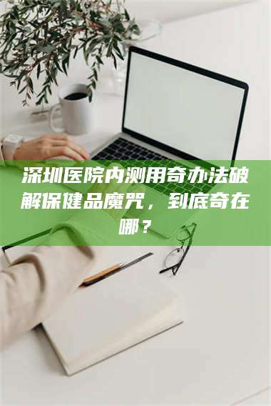 醴陵深圳医院内测用奇办法破解保健品魔咒，到底奇在哪？ 第1张