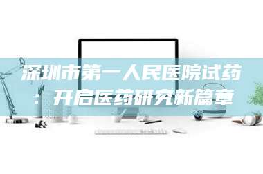 醴陵深圳市第一人民医院试药：开启医药研究新篇章 第1张