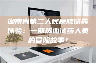 醴陵湖南省第二人民医院试药体验：一部热血试药人员的冒险故事！ 第1张