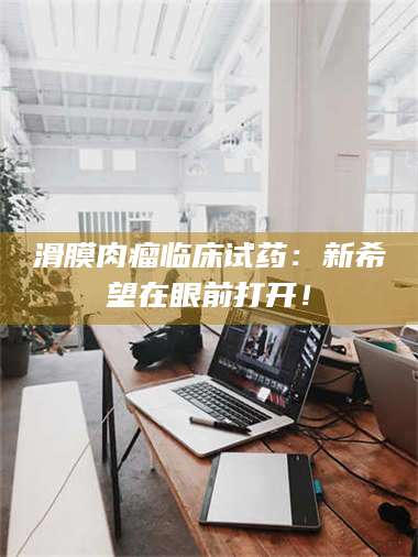 醴陵滑膜肉瘤临床试药：新希望在眼前打开！ 第1张