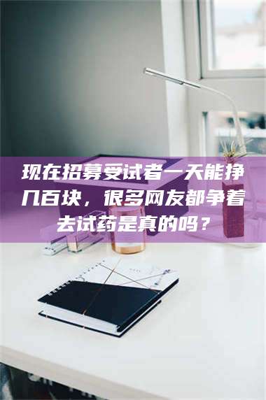 醴陵现在招募受试者一天能挣几百块，很多网友都争着去试药是真的吗？ 第1张
