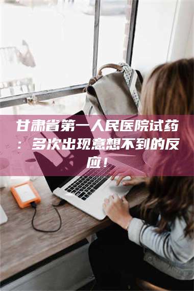 醴陵甘肃省第一人民医院试药：多次出现意想不到的反应！ 第1张