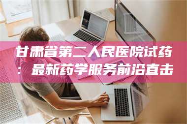醴陵甘肃省第二人民医院试药：最新药学服务前沿直击 第1张
