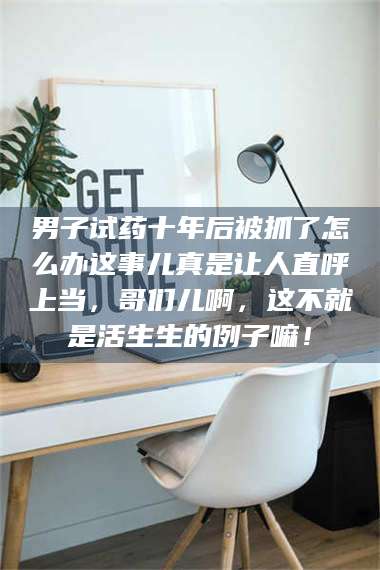 醴陵男子试药十年后被抓了怎么办这事儿真是让人直呼上当，哥们儿啊，这不就是活生生的例子嘛！ 第1张