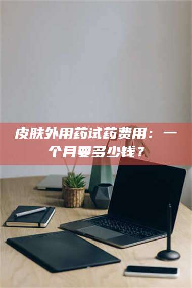 醴陵皮肤外用药试药费用：一个月要多少钱？ 第1张