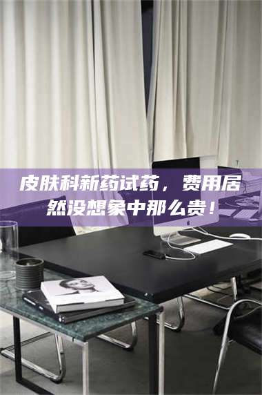 醴陵皮肤科新药试药，费用居然没想象中那么贵！ 第1张