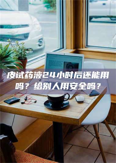 醴陵皮试药液24小时后还能用吗？给别人用安全吗？ 第1张