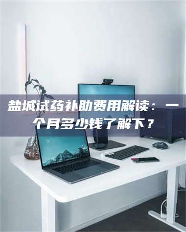 醴陵盐城试药补助费用解读：一个月多少钱了解下？ 第1张