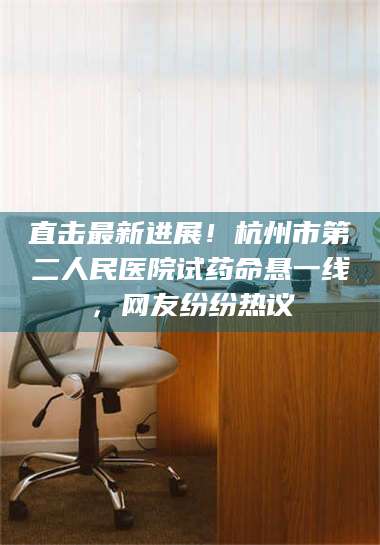 醴陵直击最新进展！杭州市第二人民医院试药命悬一线，网友纷纷热议 第1张