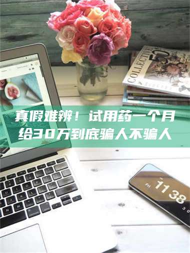 醴陵真假难辨！试用药一个月给30万到底骗人不骗人 第1张