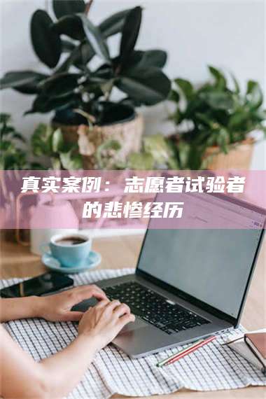 醴陵真实案例：志愿者试验者的悲惨经历 第1张