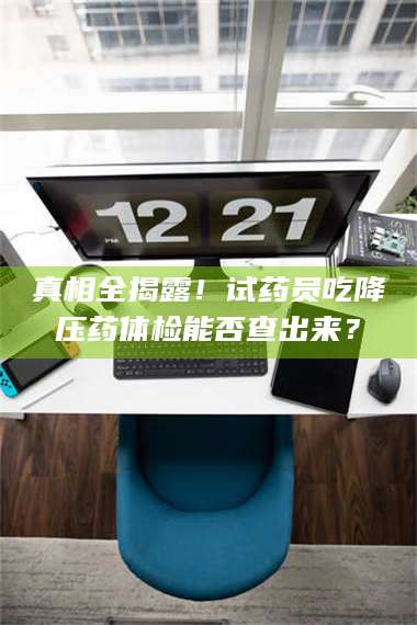 醴陵真相全揭露！试药员吃降压药体检能否查出来？ 第1张