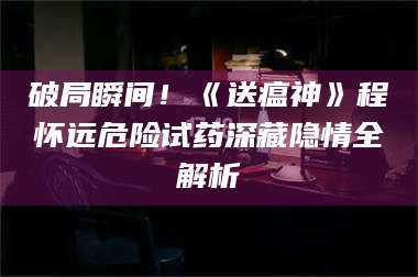 醴陵破局瞬间！《送瘟神》程怀远危险试药深藏隐情全解析 第1张