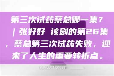 醴陵第三次试药蔡总哪一集？｜张好好 该剧的第26集，蔡总第三次试药失败，迎来了人生的重要转折点。 第1张