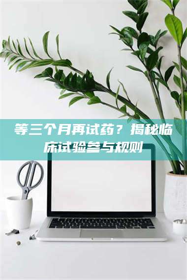 醴陵等三个月再试药？揭秘临床试验参与规则 第1张