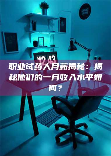 醴陵职业试药人月薪揭秘：揭秘他们的一月收入水平如何？ 第1张