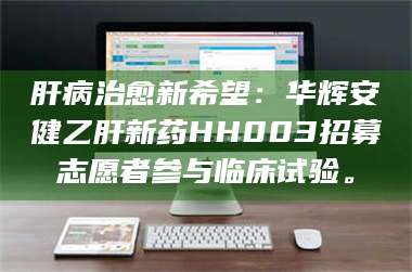 醴陵肝病治愈新希望：华辉安健乙肝新药HH003招募志愿者参与临床试验。 第1张