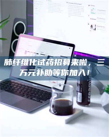 醴陵肺纤维化试药招募来啦，三万元补助等你加入！ 第1张