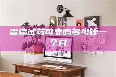 醴陵胃癌试药可靠吗多少钱一个月 第1张