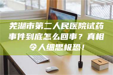 醴陵芜湖市第二人民医院试药事件到底怎么回事？真相令人细思极恐！ 第1张