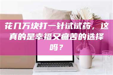 醴陵花几万块打一针试试药，这真的是幸福又痛苦的选择吗？ 第1张