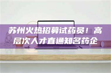 醴陵苏州火热招募试药员！高层次人才直通知名药企 第1张