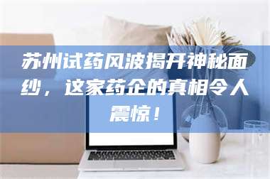 醴陵苏州试药风波揭开神秘面纱，这家药企的真相令人震惊！ 第1张