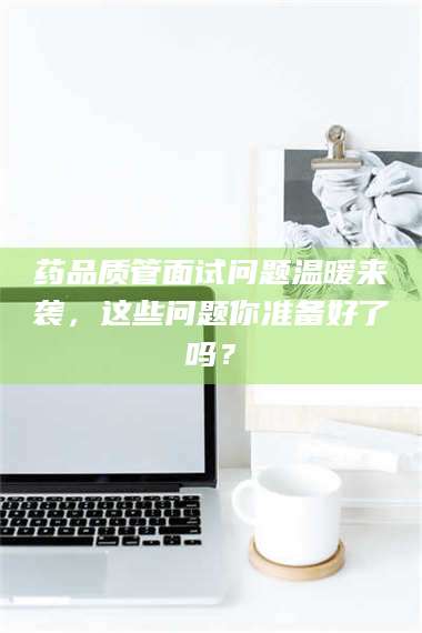 醴陵药品质管面试问题温暖来袭，这些问题你准备好了吗？ 第1张