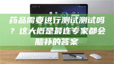 醴陵药品需要进行测试测试吗?这大概是最连专家都会脑补的答案 第1张 醴陵药品需要进行测试测试吗?这大概是最连专家都会脑补的答案 第1张