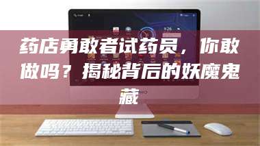 醴陵药店勇敢者试药员，你敢做吗？揭秘背后的妖魔鬼藏 第1张