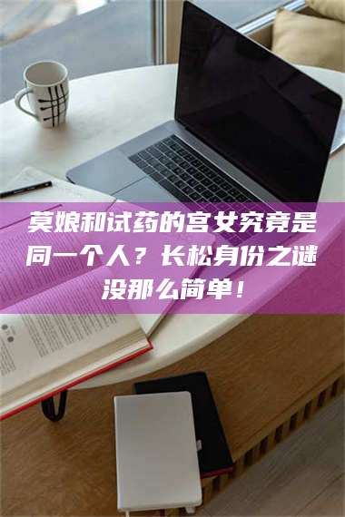 醴陵莫娘和试药的宫女究竟是同一个人？长松身份之谜没那么简单！ 第1张
