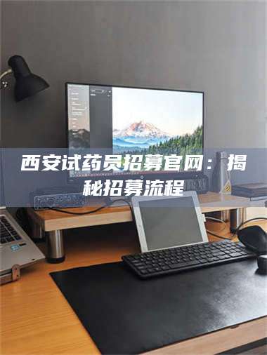醴陵西安试药员招募官网：揭秘招募流程 第1张