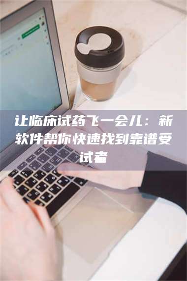 醴陵让临床试药飞一会儿：新软件帮你快速找到靠谱受试者 第1张