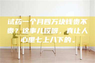 醴陵试药一个月四万块钱贵不贵？这事儿哎呀，真让人心里七上八下的。 第1张