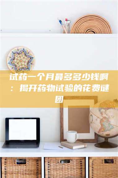 醴陵试药一个月最多多少钱啊：揭开药物试验的花费谜团 第1张