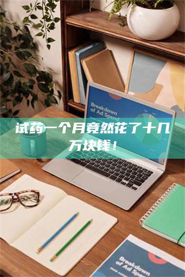醴陵试药一个月竟然花了十几万块钱！ 第1张