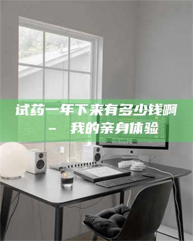 醴陵试药一年下来有多少钱啊 – 我的亲身体验 第1张