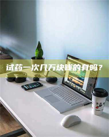 醴陵试药一次几万块钱的有吗？ 第1张