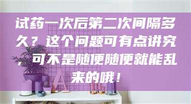 醴陵试药一次后第二次间隔多久？这个问题可有点讲究，可不是随便随便就能乱来的哦！ 第1张