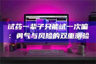 醴陵试药一辈子只能试一次嘛：勇气与风险的双重测验 第1张