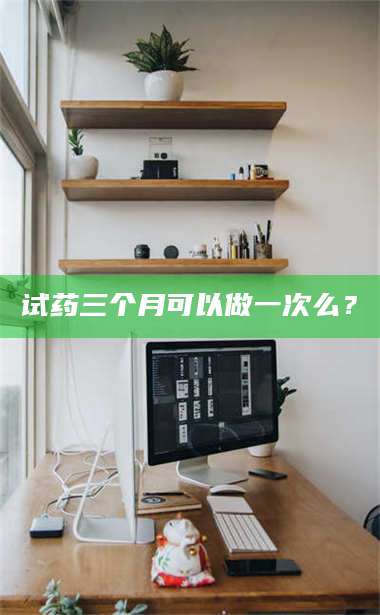 醴陵试药三个月可以做一次么？ 第1张