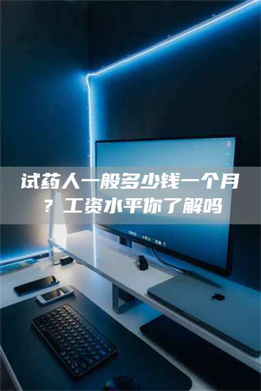 醴陵试药人一般多少钱一个月?工资水平你了解吗 第1张 醴陵试药人一般多少钱一个月?工资水平你了解吗 第1张