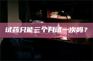 醴陵试药只能三个月试一次吗? 第1张 醴陵试药只能三个月试一次吗? 第1张