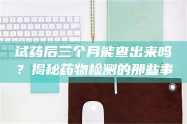 醴陵试药后三个月能查出来吗？揭秘药物检测的那些事 第1张