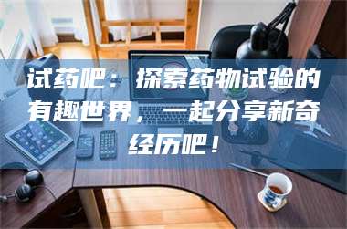 醴陵试药吧：探索药物试验的有趣世界，一起分享新奇经历吧！ 第1张