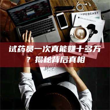 醴陵试药员一次真能赚十多万？揭秘背后真相 第1张